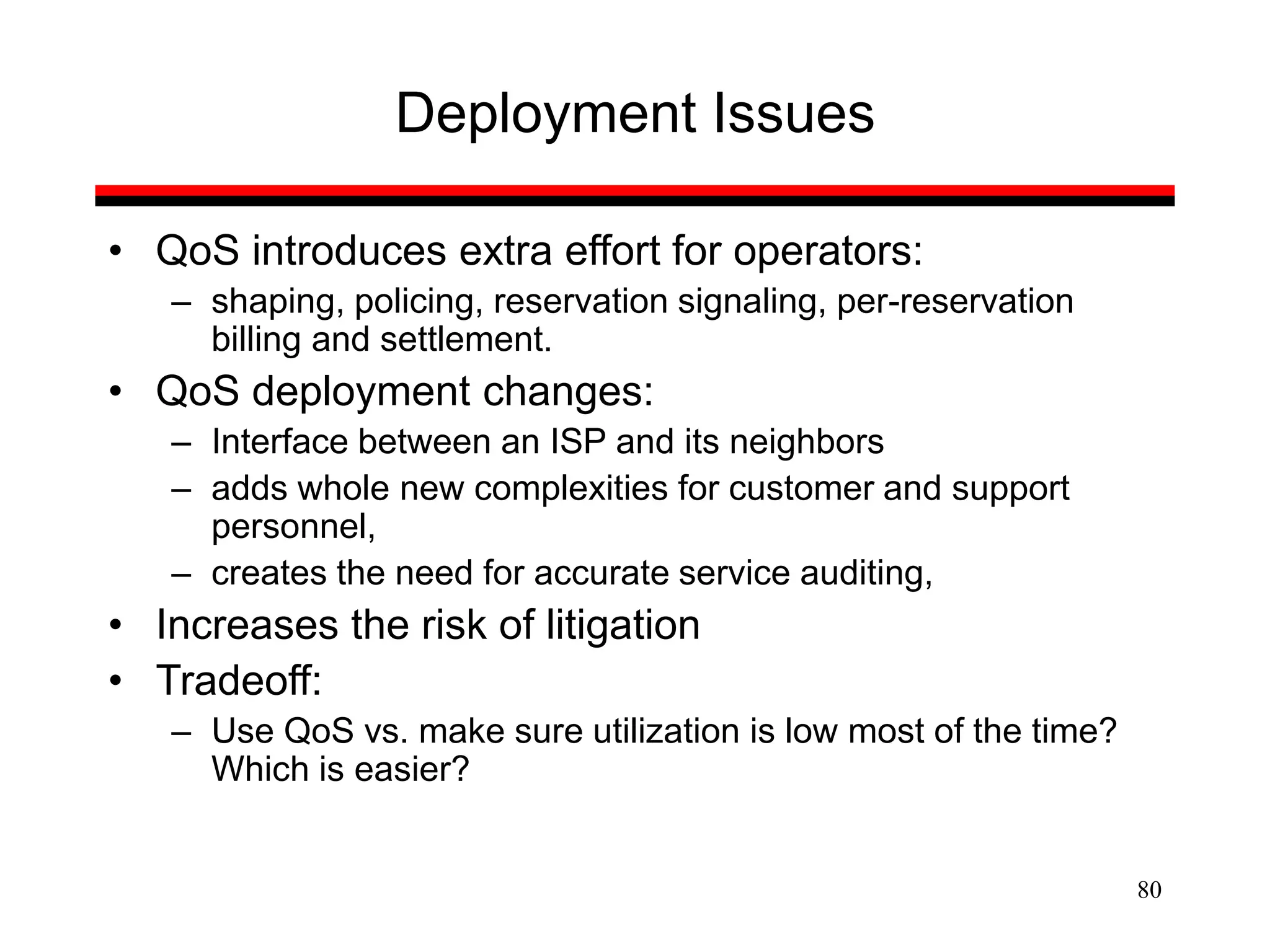 80
Deployment Issues
• QoS introduces extra effort for operators:
– shaping, policing, reservation signaling, per-reservation
billing and settlement.
• QoS deployment changes:
– Interface between an ISP and its neighbors
– adds whole new complexities for customer and support
personnel,
– creates the need for accurate service auditing,
• Increases the risk of litigation
• Tradeoff:
– Use QoS vs. make sure utilization is low most of the time?
Which is easier?
 