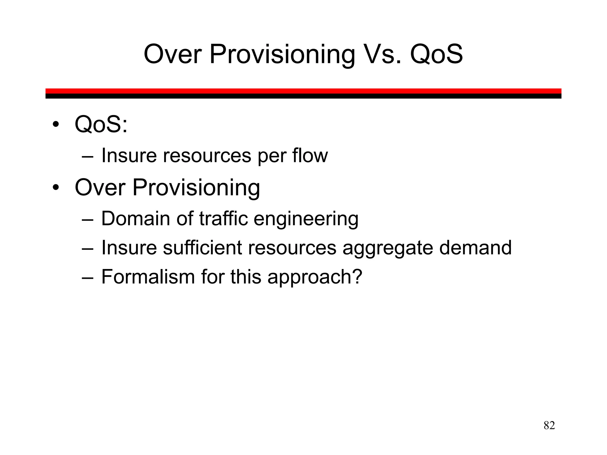 82
Over Provisioning Vs. QoS
• QoS:
– Insure resources per flow
• Over Provisioning
– Domain of traffic engineering
– Insure sufficient resources aggregate demand
– Formalism for this approach?
 