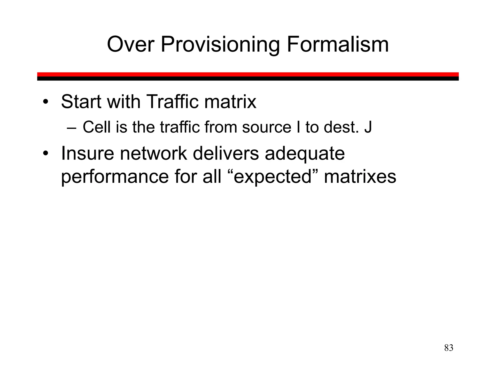 83
Over Provisioning Formalism
• Start with Traffic matrix
– Cell is the traffic from source I to dest. J
• Insure network delivers adequate
performance for all “expected” matrixes
 