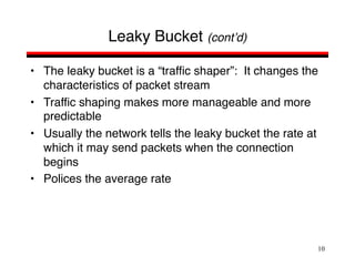 10
Leaky Bucket (cont’d)
• The leaky bucket is a “traffic shaper”: It changes the
characteristics of packet stream
• Traffic shaping makes more manageable and more
predictable
• Usually the network tells the leaky bucket the rate at
which it may send packets when the connection
begins
• Polices the average rate
 
