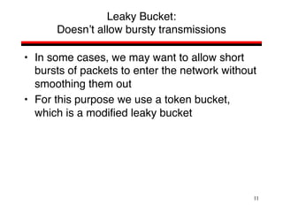 11
Leaky Bucket:
Doesn’t allow bursty transmissions
• In some cases, we may want to allow short
bursts of packets to enter the network without
smoothing them out
• For this purpose we use a token bucket,
which is a modified leaky bucket
 