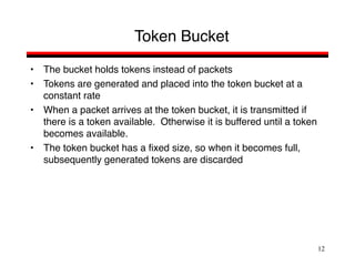 12
Token Bucket
• The bucket holds tokens instead of packets
• Tokens are generated and placed into the token bucket at a
constant rate
• When a packet arrives at the token bucket, it is transmitted if
there is a token available. Otherwise it is buffered until a token
becomes available.
• The token bucket has a fixed size, so when it becomes full,
subsequently generated tokens are discarded
 