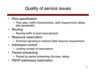 17
Quality of service issues
• Flow specification
– Flow spec: traffic characteristics, QoS requirements (delay,
jitter,bandwidth)
• Routing
– Routing traffic to best meet demand
• Resource reservation
– End-host signaling to network QoS resource requirements
• Admission control
– Limiting number of reservations
• Packet scheduling
– Packet by packet scheduling (fairness, delay)
• RSVP addresses reservation
 
