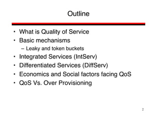 2
Outline
• What is Quality of Service
• Basic mechanisms
– Leaky and token buckets
• Integrated Services (IntServ)
• Differentiated Services (DiffServ)
• Economics and Social factors facing QoS
• QoS Vs. Over Provisioning
 