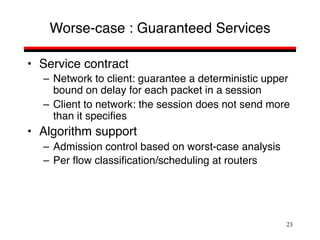 23
Worse-case : Guaranteed Services
• Service contract
– Network to client: guarantee a deterministic upper
bound on delay for each packet in a session
– Client to network: the session does not send more
than it specifies
• Algorithm support
– Admission control based on worst-case analysis
– Per flow classification/scheduling at routers
 