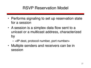 27
RSVP Reservation Model
• Performs signaling to set up reservation state
for a session
• A session is a simplex data flow sent to a
unicast or a multicast address, characterized
by
– <IP dest, protocol number, port number>
• Multiple senders and receivers can be in
session
 