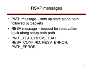 32
RSVP messages
• PATH message – sets up state along path
followed by packets
• RESV message – request for reservation
back along setup path path
• PATH_TEAR, RESV_TEAR,
RESV_CONFIRM, RESV_ERROR,
PATH_ERROR
 