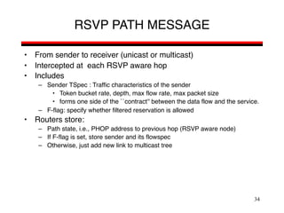 34
RSVP PATH MESSAGE
• From sender to receiver (unicast or multicast)
• Intercepted at each RSVP aware hop
• Includes
– Sender TSpec : Traffic characteristics of the sender
• Token bucket rate, depth, max flow rate, max packet size
• forms one side of the ``contract'' between the data flow and the service.
– F-flag: specify whether filtered reservation is allowed
• Routers store:
– Path state, i.e., PHOP address to previous hop (RSVP aware node)
– If F-flag is set, store sender and its flowspec
– Otherwise, just add new link to multicast tree
 