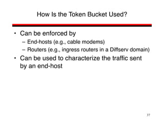 37
How Is the Token Bucket Used?
• Can be enforced by
– End-hosts (e.g., cable modems)
– Routers (e.g., ingress routers in a Diffserv domain)
• Can be used to characterize the traffic sent
by an end-host
 