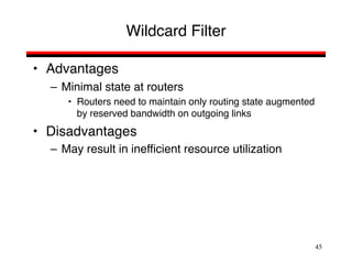 45
Wildcard Filter
• Advantages
– Minimal state at routers
• Routers need to maintain only routing state augmented
by reserved bandwidth on outgoing links
• Disadvantages
– May result in inefficient resource utilization
 