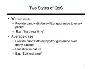 5
Two Styles of QoS
• Worse-case
– Provide bandwidth/delay/jitter guarantee to every
packet
– E.g., “hard real time”
• Average-case
– Provide bandwidth/delay/jitter guarantee over
many packets
– Statistical in nature
– E.g. “Soft real time”
 