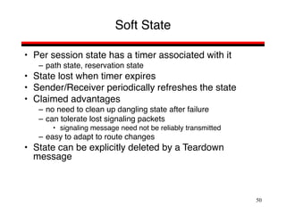 50
Soft State
• Per session state has a timer associated with it
– path state, reservation state
• State lost when timer expires
• Sender/Receiver periodically refreshes the state
• Claimed advantages
– no need to clean up dangling state after failure
– can tolerate lost signaling packets
• signaling message need not be reliably transmitted
– easy to adapt to route changes
• State can be explicitly deleted by a Teardown
message
 