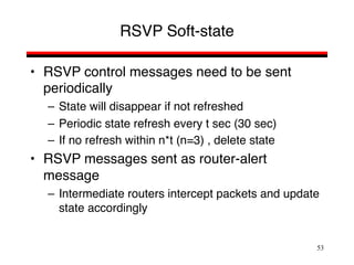 53
RSVP Soft-state
• RSVP control messages need to be sent
periodically
– State will disappear if not refreshed
– Periodic state refresh every t sec (30 sec)
– If no refresh within n*t (n=3) , delete state
• RSVP messages sent as router-alert
message
– Intermediate routers intercept packets and update
state accordingly
 