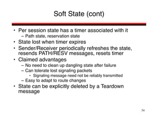 54
Soft State (cont)
• Per session state has a timer associated with it
– Path state, reservation state
• State lost when timer expires
• Sender/Receiver periodically refreshes the state,
resends PATH/RESV messages, resets timer
• Claimed advantages
– No need to clean up dangling state after failure
– Can tolerate lost signaling packets
• Signaling message need not be reliably transmitted
– Easy to adapt to route changes
• State can be explicitly deleted by a Teardown
message
 