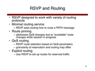 55
RSVP and Routing
• RSVP designed to work with variety of routing
protocols
• Minimal routing service
– RSVP asks routing how to route a PATH message
• Route pinning
– addresses QoS changes due to “avoidable” route
changes while session in progress
• QoS routing
– RSVP route selection based on QoS parameters
– granularity of reservation and routing may differ
• Explicit routing
– Use RSVP to set up routes for reserved traffic
 