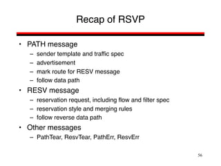 56
Recap of RSVP
• PATH message
– sender template and traffic spec
– advertisement
– mark route for RESV message
– follow data path
• RESV message
– reservation request, including flow and filter spec
– reservation style and merging rules
– follow reverse data path
• Other messages
– PathTear, ResvTear, PathErr, ResvErr
 