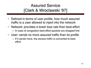 63
Assured Service
[Clark & Wroclawski ‘97]
• Defined in terms of user profile, how much assured
traffic is a user allowed to inject into the network
• Network: provides a lower loss rate than best-effort
– In case of congestion best-effort packets are dropped first
• User: sends no more assured traffic than its profile
– If it sends more, the excess traffic is converted to best-
effort
 