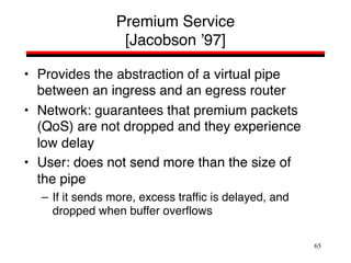 65
Premium Service
[Jacobson ’97]
• Provides the abstraction of a virtual pipe
between an ingress and an egress router
• Network: guarantees that premium packets
(QoS) are not dropped and they experience
low delay
• User: does not send more than the size of
the pipe
– If it sends more, excess traffic is delayed, and
dropped when buffer overflows
 
