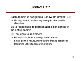 72
Control Path
• Each domain is assigned a Bandwidth Broker (BB)
– Usually, used to perform ingress-egress bandwidth
allocation
• BB is responsible to perform admission control in
the entire domain
• BB not easy to implement
– Require complete knowledge about domain
– Single point of failure, may be performance bottleneck
– Designing BB still a research problem
 