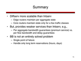 75
Summary
• Diffserv more scalable than Intserv
– Edge routers maintain per aggregate state
– Core routers maintain state only for a few traffic classes
• But, provides weaker services than Intserv, e.g.,
– Per aggregate bandwidth guarantees (premium service) vs.
per flow bandwidth and delay guarantees
• BB is not an entirely solved problem
– Single point of failure
– Handle only long term reservations (hours, days)
 