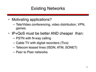 77
Existing Networks
• Motivating applications?
– Tele/Video conferencing, video distribution, VPN,
games.
• IP+QoS must be better AND cheaper than:
– PSTN with N-way calling
– Cable TV with digital recorders (Tivo)
– Telecom leased lines (ISDN, ATM, SONET)
– Peer to Peer networks
 