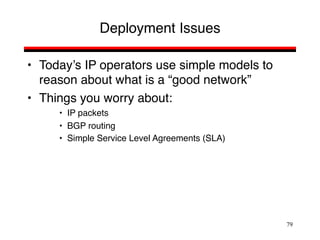 79
Deployment Issues
• Today’s IP operators use simple models to
reason about what is a “good network”
• Things you worry about:
• IP packets
• BGP routing
• Simple Service Level Agreements (SLA)
 