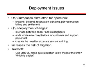 80
Deployment Issues
• QoS introduces extra effort for operators:
– shaping, policing, reservation signaling, per-reservation
billing and settlement.
• QoS deployment changes:
– Interface between an ISP and its neighbors
– adds whole new complexities for customer and support
personnel,
– creates the need for accurate service auditing,
• Increases the risk of litigation
• Tradeoff:
– Use QoS vs. make sure utilization is low most of the time?
Which is easier?
 