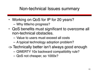 81
Non-technical Issues summary
• Working on QoS for IP for 20 years?
– Why little/no progress?
• QoS benefits must significant to overcome all
non-technical obstacles.
– Value to users must exceed all costs
– A typical technology adoption problem?
-> Technically better isn’t always good enough
– QWERTY 10x backward compatibility rule?
– QoS not cheaper, so 1000x?
 