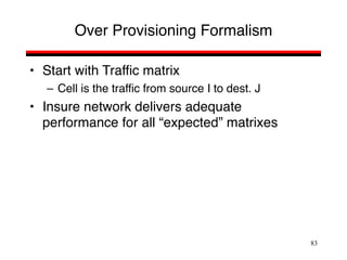 83
Over Provisioning Formalism
• Start with Traffic matrix
– Cell is the traffic from source I to dest. J
• Insure network delivers adequate
performance for all “expected” matrixes
 