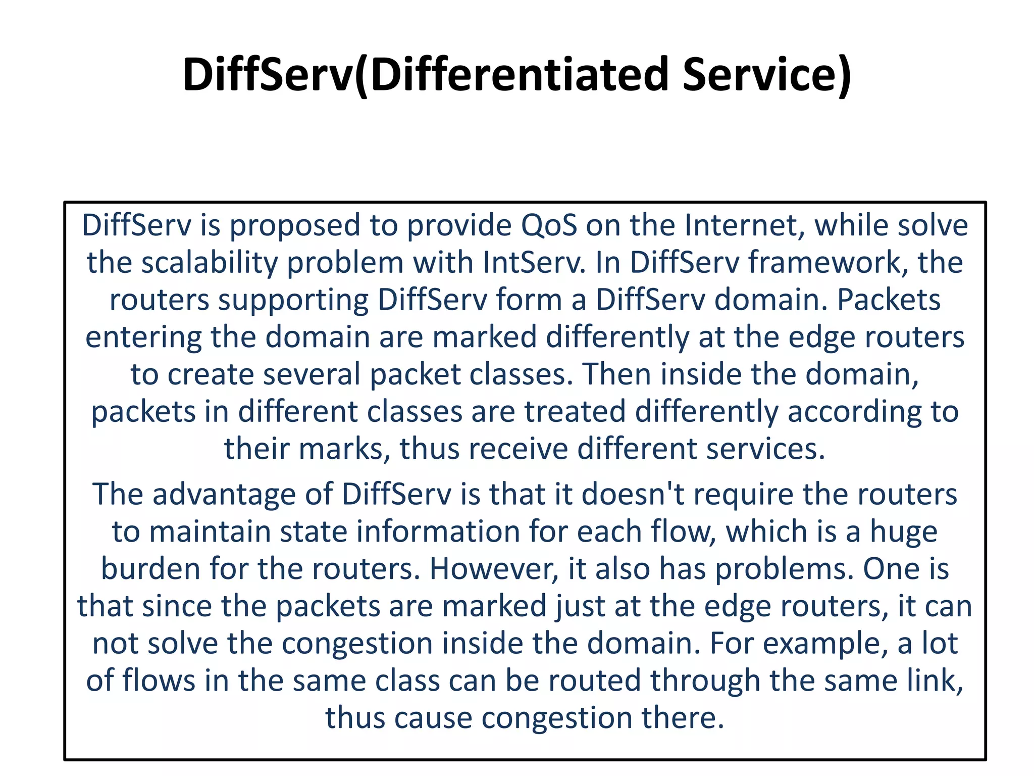 DiffServ(Differentiated Service)
DiffServ is proposed to provide QoS on the Internet, while solve
the scalability problem with IntServ. In DiffServ framework, the
routers supporting DiffServ form a DiffServ domain. Packets
entering the domain are marked differently at the edge routers
to create several packet classes. Then inside the domain,
packets in different classes are treated differently according to
their marks, thus receive different services.
The advantage of DiffServ is that it doesn't require the routers
to maintain state information for each flow, which is a huge
burden for the routers. However, it also has problems. One is
that since the packets are marked just at the edge routers, it can
not solve the congestion inside the domain. For example, a lot
of flows in the same class can be routed through the same link,
thus cause congestion there.
 