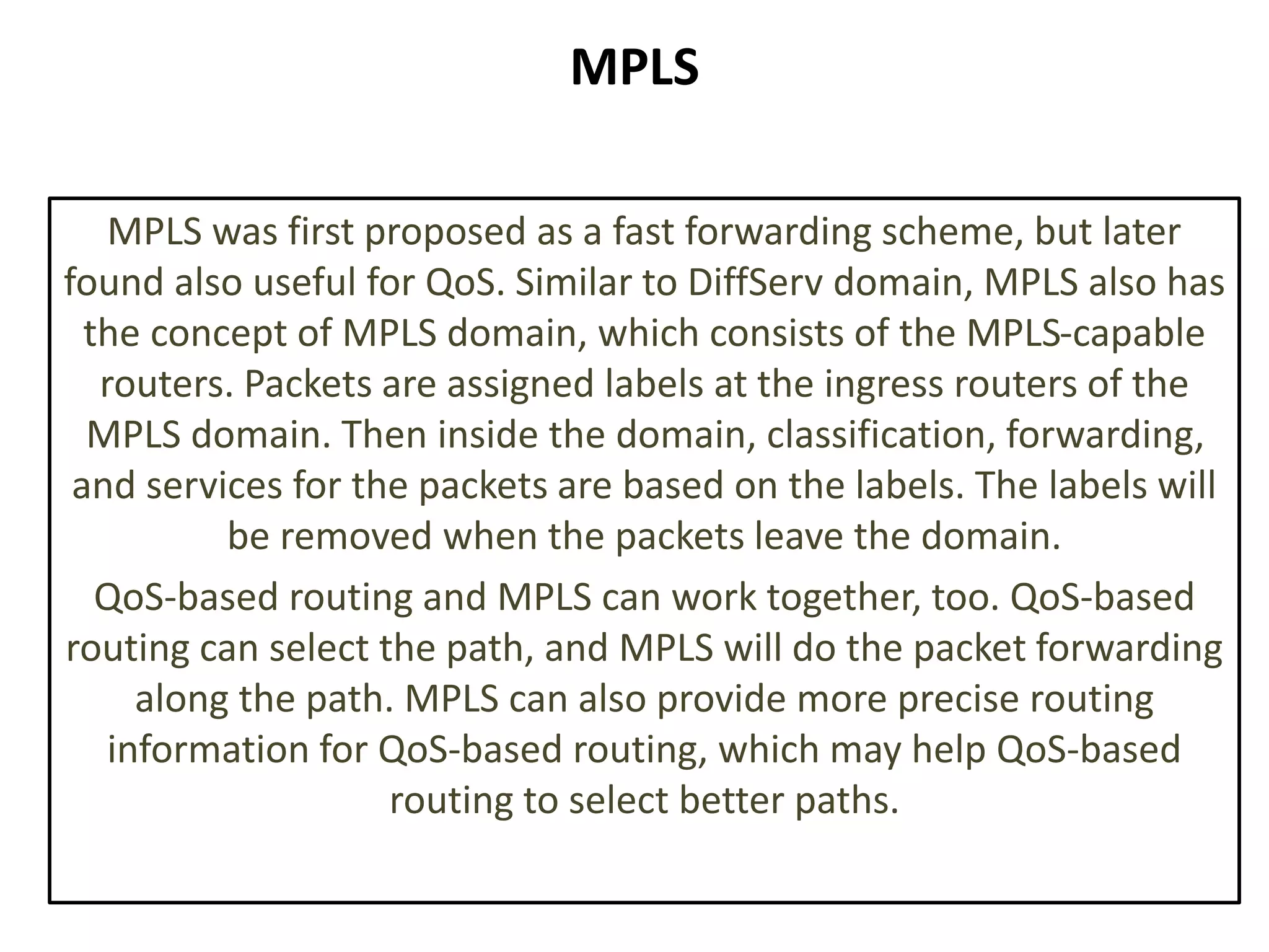 MPLS
MPLS was first proposed as a fast forwarding scheme, but later
found also useful for QoS. Similar to DiffServ domain, MPLS also has
the concept of MPLS domain, which consists of the MPLS-capable
routers. Packets are assigned labels at the ingress routers of the
MPLS domain. Then inside the domain, classification, forwarding,
and services for the packets are based on the labels. The labels will
be removed when the packets leave the domain.
QoS-based routing and MPLS can work together, too. QoS-based
routing can select the path, and MPLS will do the packet forwarding
along the path. MPLS can also provide more precise routing
information for QoS-based routing, which may help QoS-based
routing to select better paths.
 