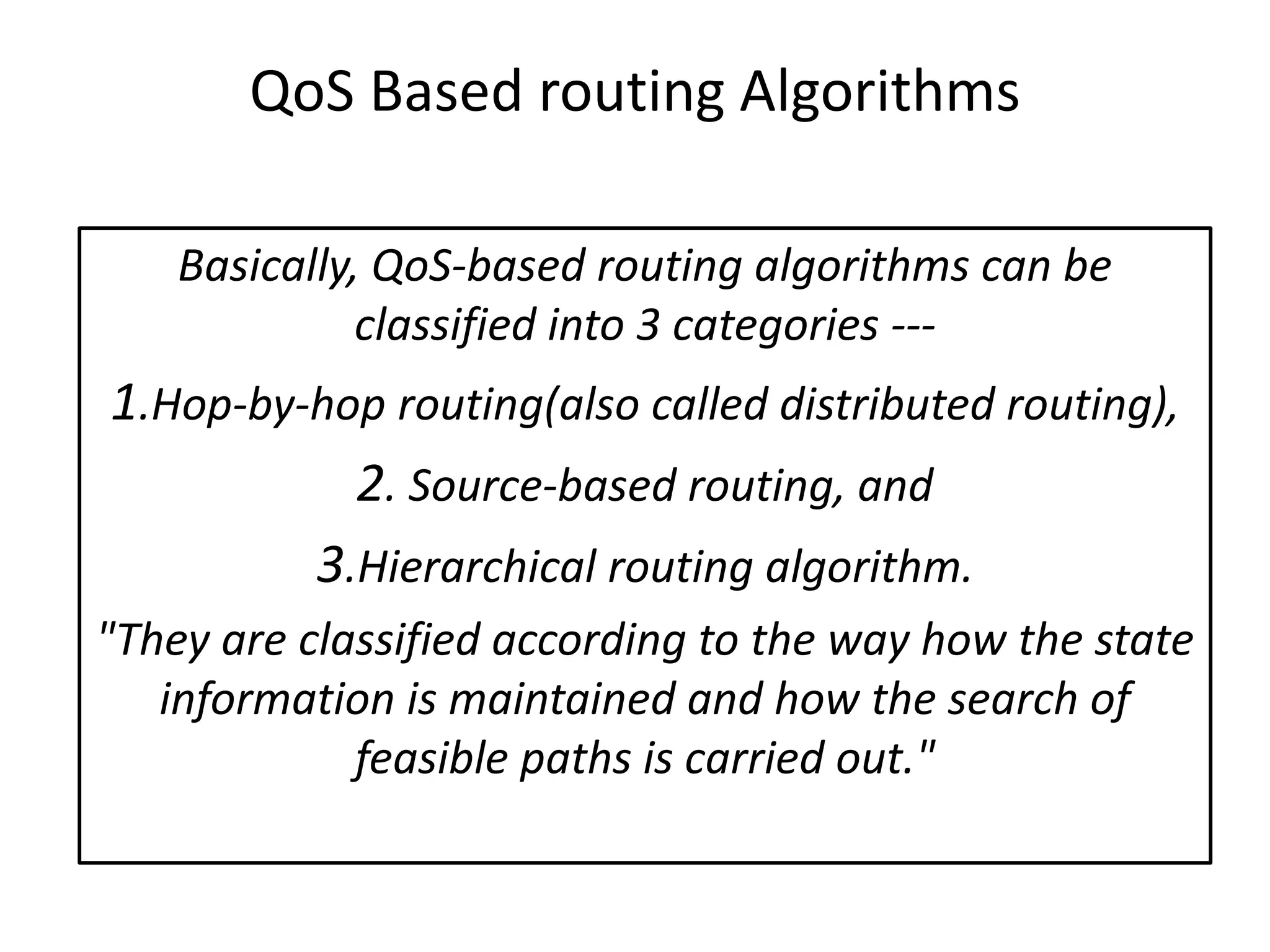 QoS Based routing Algorithms
Basically, QoS-based routing algorithms can be
classified into 3 categories ---
1.Hop-by-hop routing(also called distributed routing),
2. Source-based routing, and
3.Hierarchical routing algorithm.
"They are classified according to the way how the state
information is maintained and how the search of
feasible paths is carried out."
 