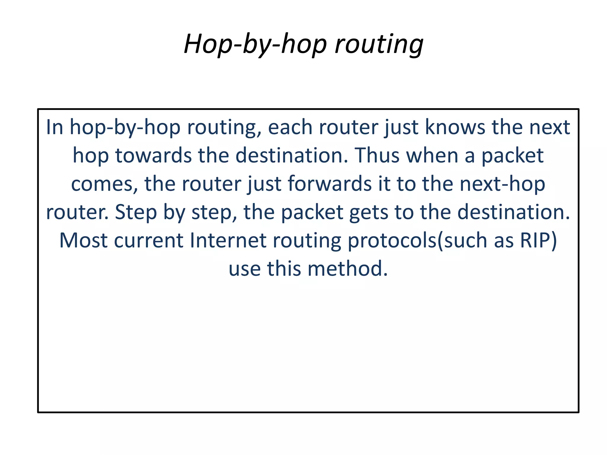 Hop-by-hop routing
In hop-by-hop routing, each router just knows the next
hop towards the destination. Thus when a packet
comes, the router just forwards it to the next-hop
router. Step by step, the packet gets to the destination.
Most current Internet routing protocols(such as RIP)
use this method.
 