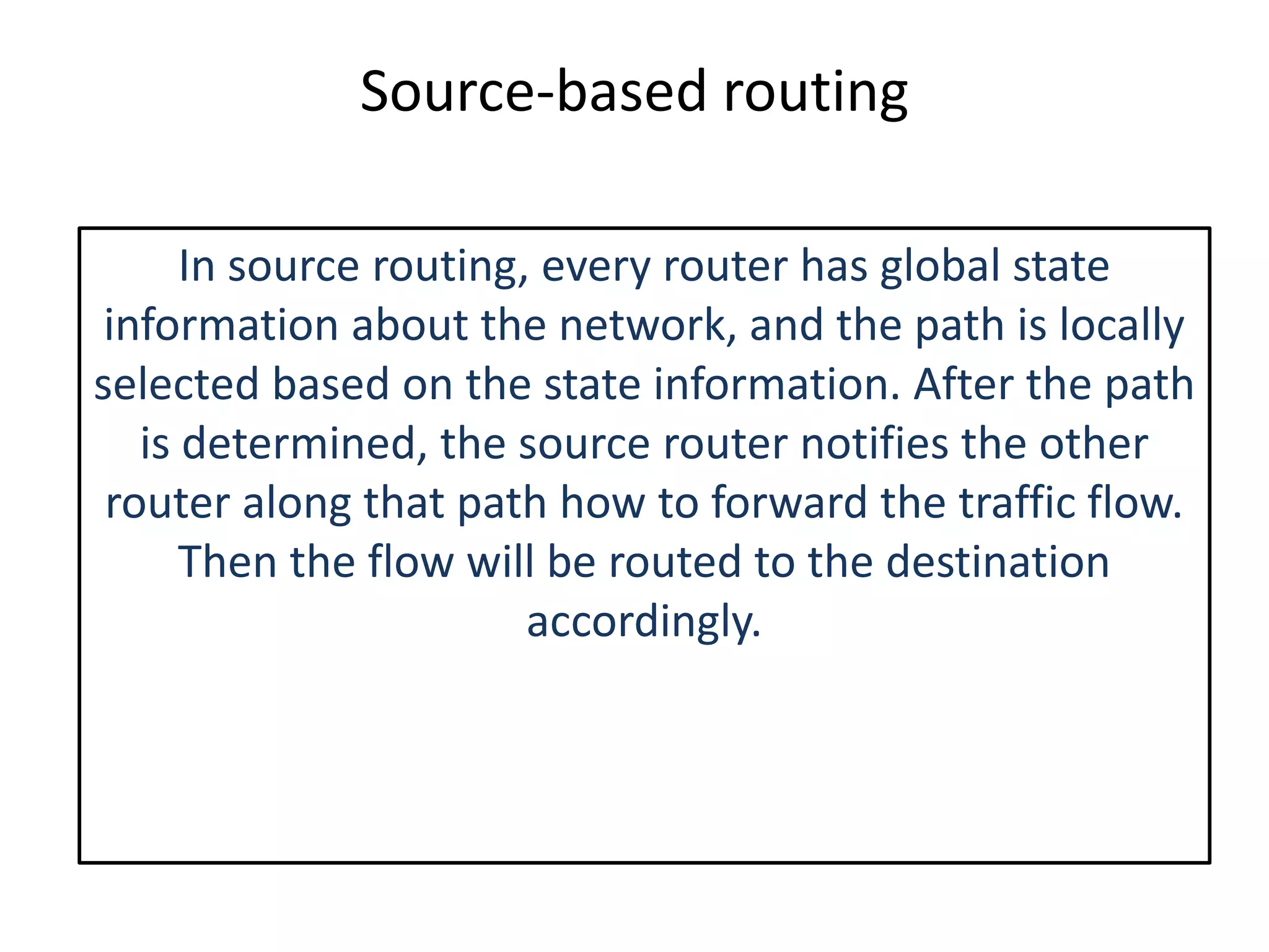 Source-based routing
In source routing, every router has global state
information about the network, and the path is locally
selected based on the state information. After the path
is determined, the source router notifies the other
router along that path how to forward the traffic flow.
Then the flow will be routed to the destination
accordingly.
 