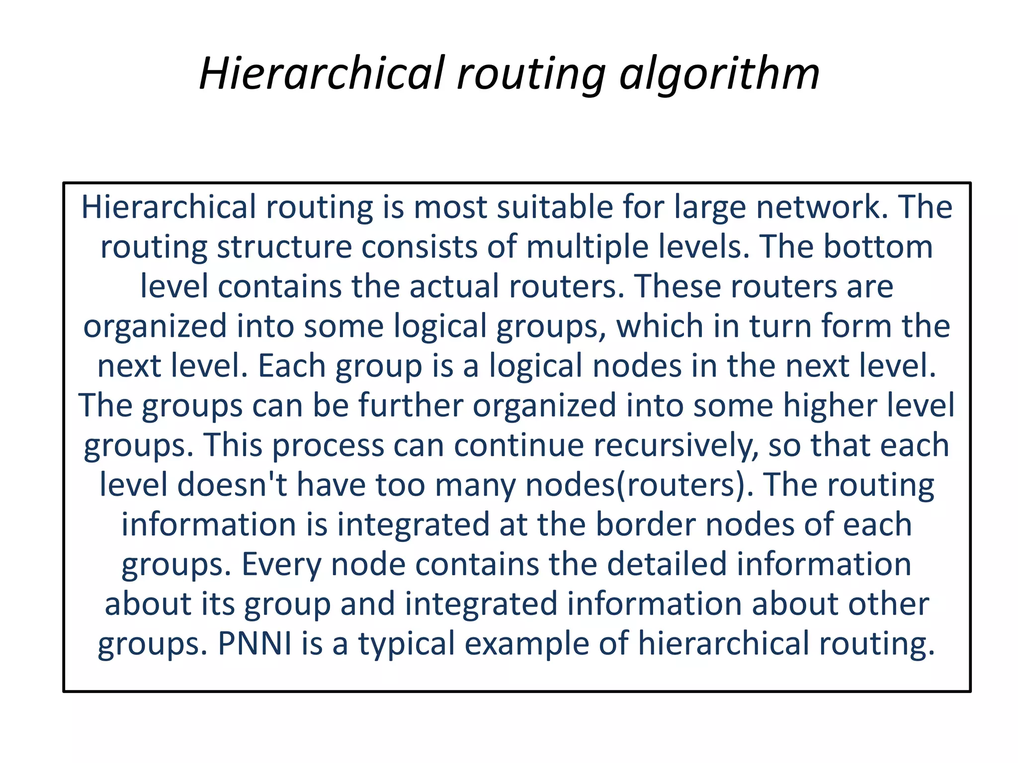 Hierarchical routing algorithm
Hierarchical routing is most suitable for large network. The
routing structure consists of multiple levels. The bottom
level contains the actual routers. These routers are
organized into some logical groups, which in turn form the
next level. Each group is a logical nodes in the next level.
The groups can be further organized into some higher level
groups. This process can continue recursively, so that each
level doesn't have too many nodes(routers). The routing
information is integrated at the border nodes of each
groups. Every node contains the detailed information
about its group and integrated information about other
groups. PNNI is a typical example of hierarchical routing.
 
