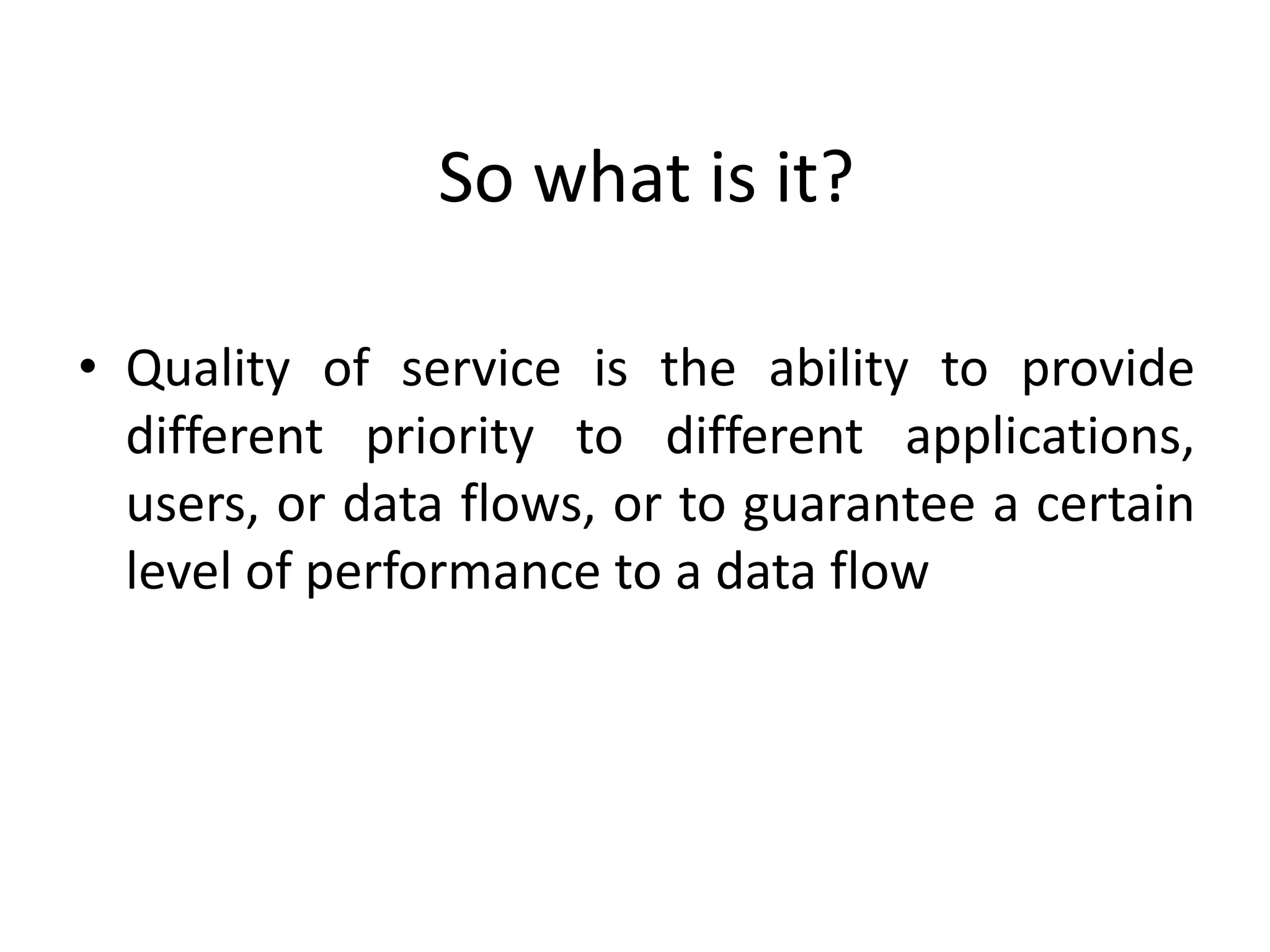 So what is it?
• Quality of service is the ability to provide
different priority to different applications,
users, or data flows, or to guarantee a certain
level of performance to a data flow
 