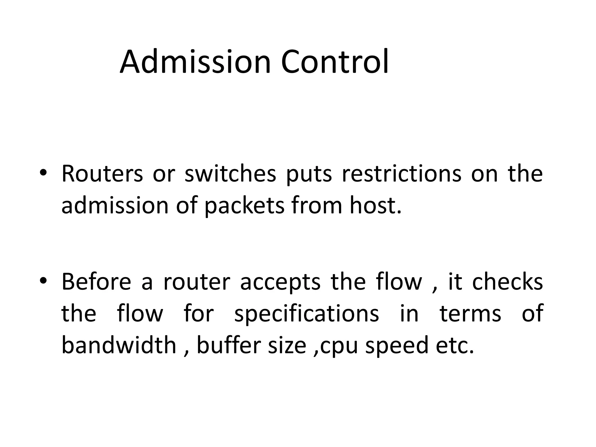 Admission Control
• Routers or switches puts restrictions on the
admission of packets from host.
• Before a router accepts the flow , it checks
the flow for specifications in terms of
bandwidth , buffer size ,cpu speed etc.
 