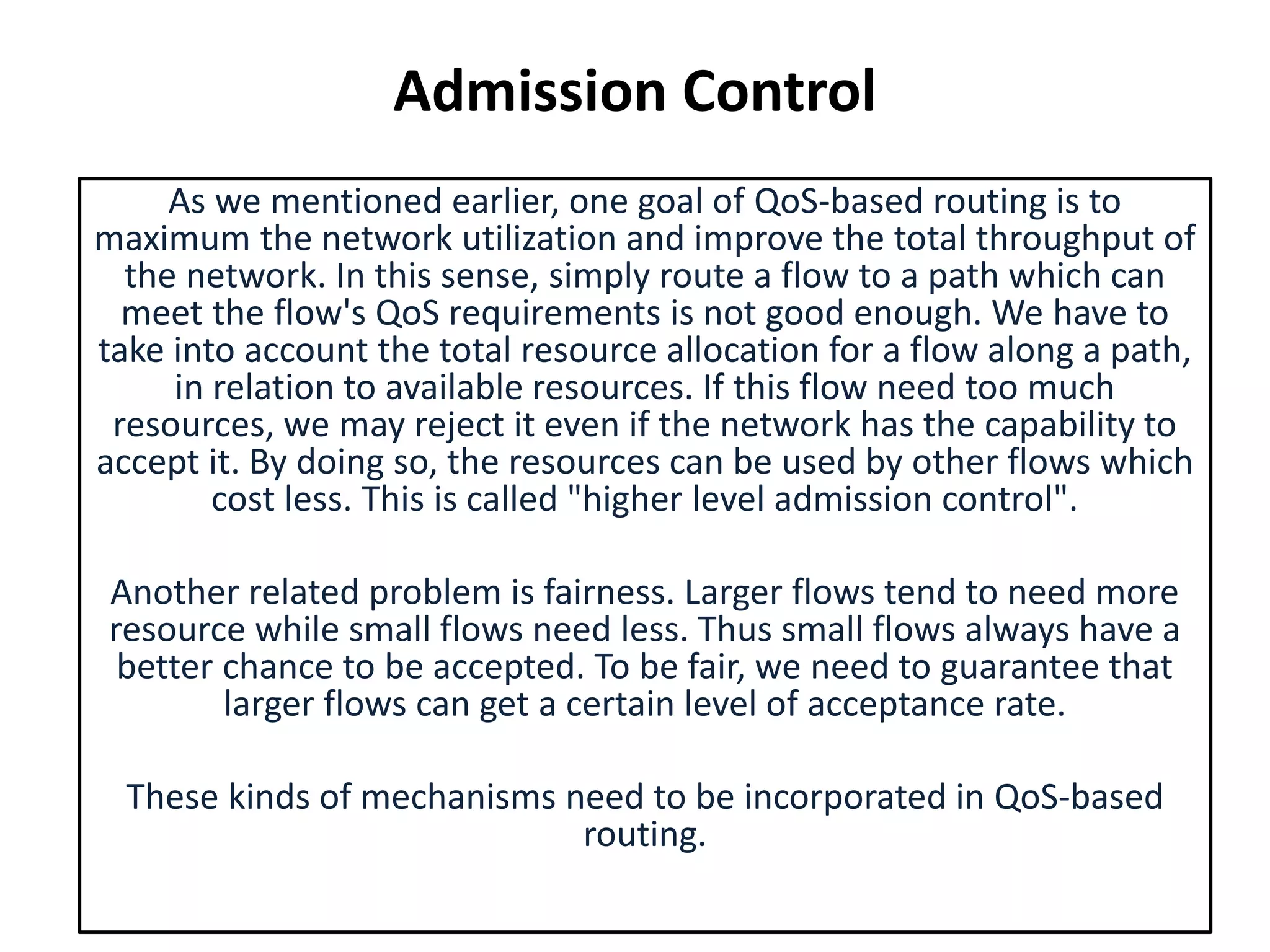 Admission Control
As we mentioned earlier, one goal of QoS-based routing is to
maximum the network utilization and improve the total throughput of
the network. In this sense, simply route a flow to a path which can
meet the flow's QoS requirements is not good enough. We have to
take into account the total resource allocation for a flow along a path,
in relation to available resources. If this flow need too much
resources, we may reject it even if the network has the capability to
accept it. By doing so, the resources can be used by other flows which
cost less. This is called "higher level admission control".
Another related problem is fairness. Larger flows tend to need more
resource while small flows need less. Thus small flows always have a
better chance to be accepted. To be fair, we need to guarantee that
larger flows can get a certain level of acceptance rate.
These kinds of mechanisms need to be incorporated in QoS-based
routing.
 