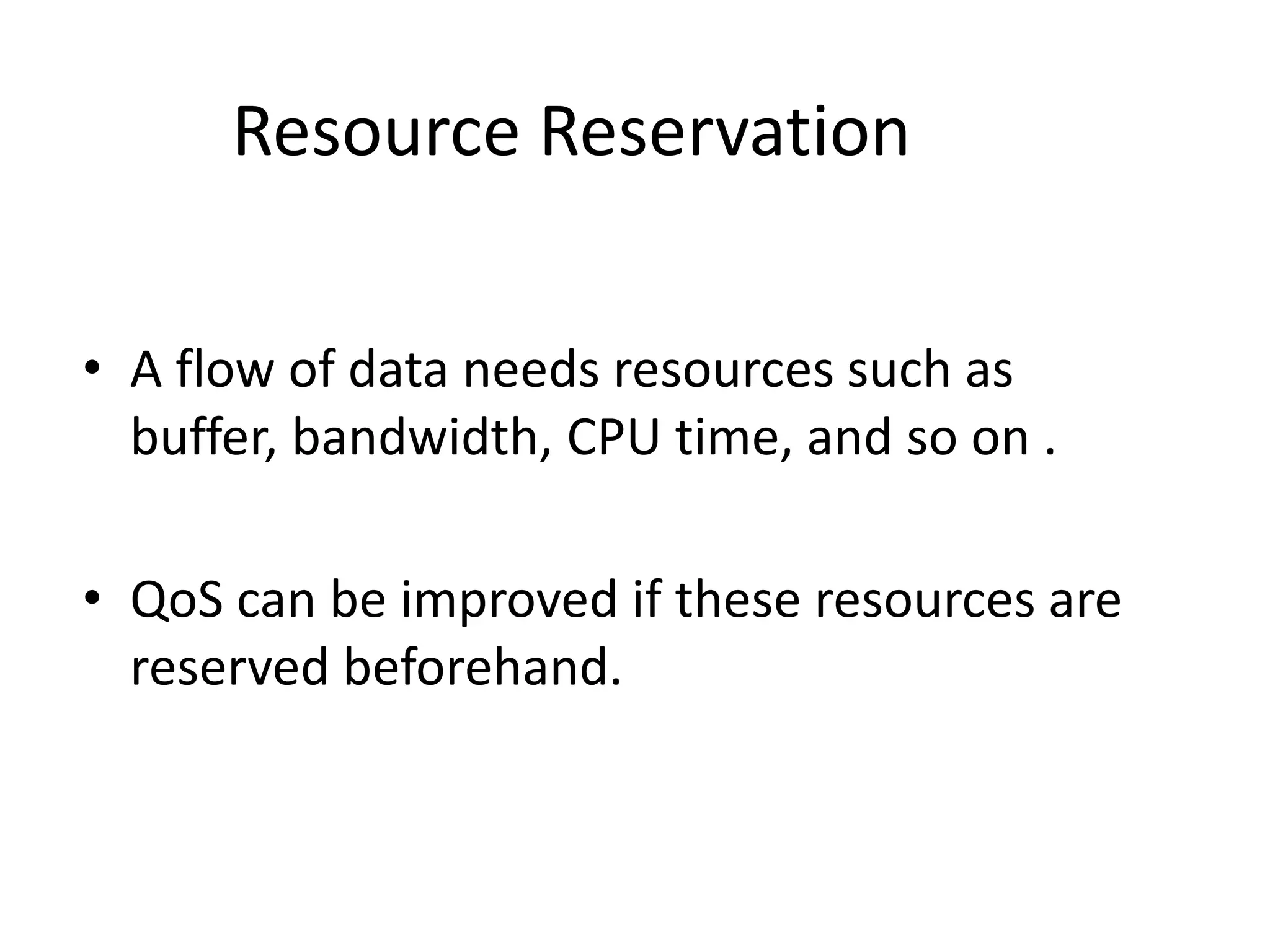 Resource Reservation
• A flow of data needs resources such as
buffer, bandwidth, CPU time, and so on .
• QoS can be improved if these resources are
reserved beforehand.
 