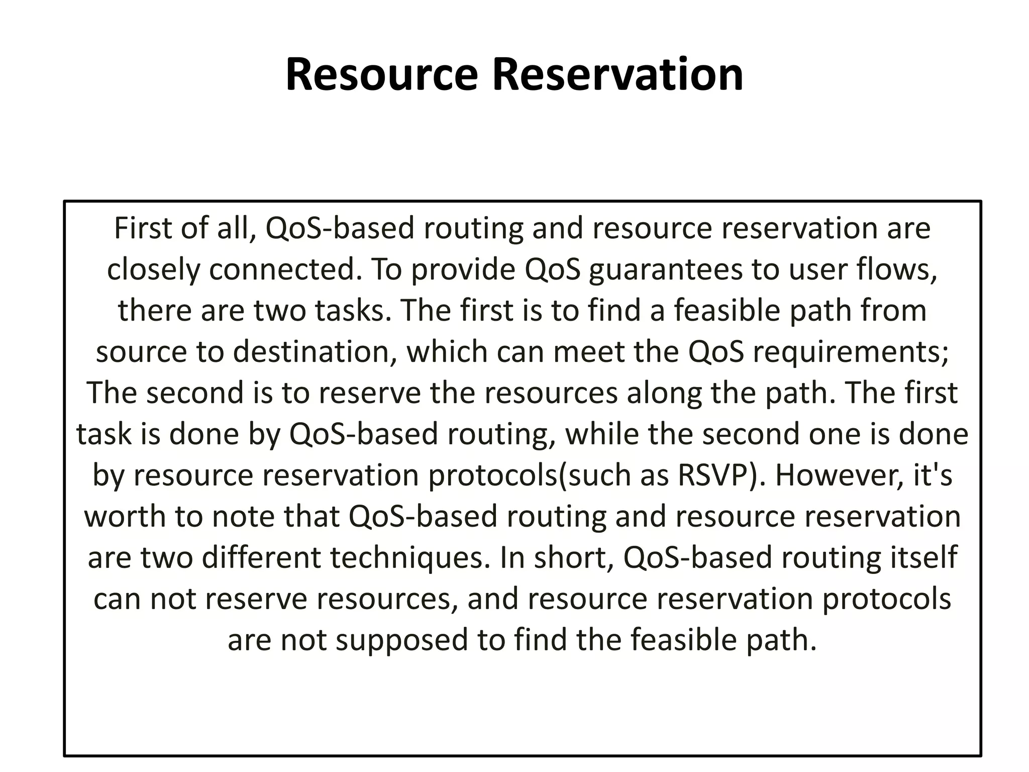 Resource Reservation
First of all, QoS-based routing and resource reservation are
closely connected. To provide QoS guarantees to user flows,
there are two tasks. The first is to find a feasible path from
source to destination, which can meet the QoS requirements;
The second is to reserve the resources along the path. The first
task is done by QoS-based routing, while the second one is done
by resource reservation protocols(such as RSVP). However, it's
worth to note that QoS-based routing and resource reservation
are two different techniques. In short, QoS-based routing itself
can not reserve resources, and resource reservation protocols
are not supposed to find the feasible path.
 