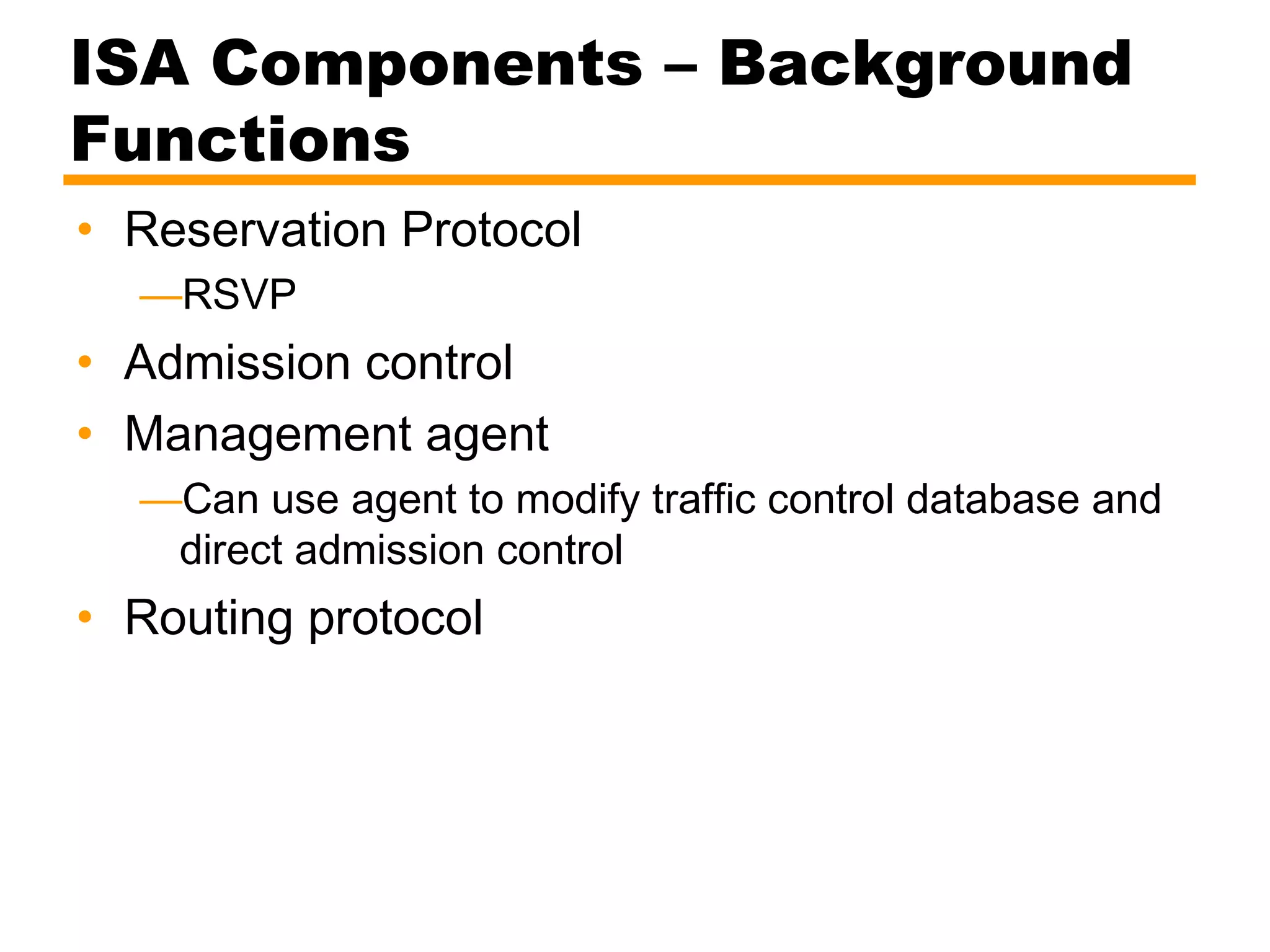 ISA Components – Background
Functions
• Reservation Protocol
—RSVP
• Admission control
• Management agent
—Can use agent to modify traffic control database and
direct admission control
• Routing protocol
 