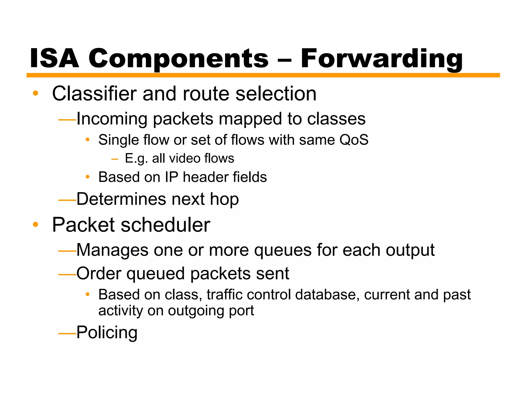 ISA Components – Forwarding
• Classifier and route selection
—Incoming packets mapped to classes
• Single flow or set of flows with same QoS
– E.g. all video flows
• Based on IP header fields
—Determines next hop
• Packet scheduler
—Manages one or more queues for each output
—Order queued packets sent
• Based on class, traffic control database, current and past
activity on outgoing port
—Policing
 