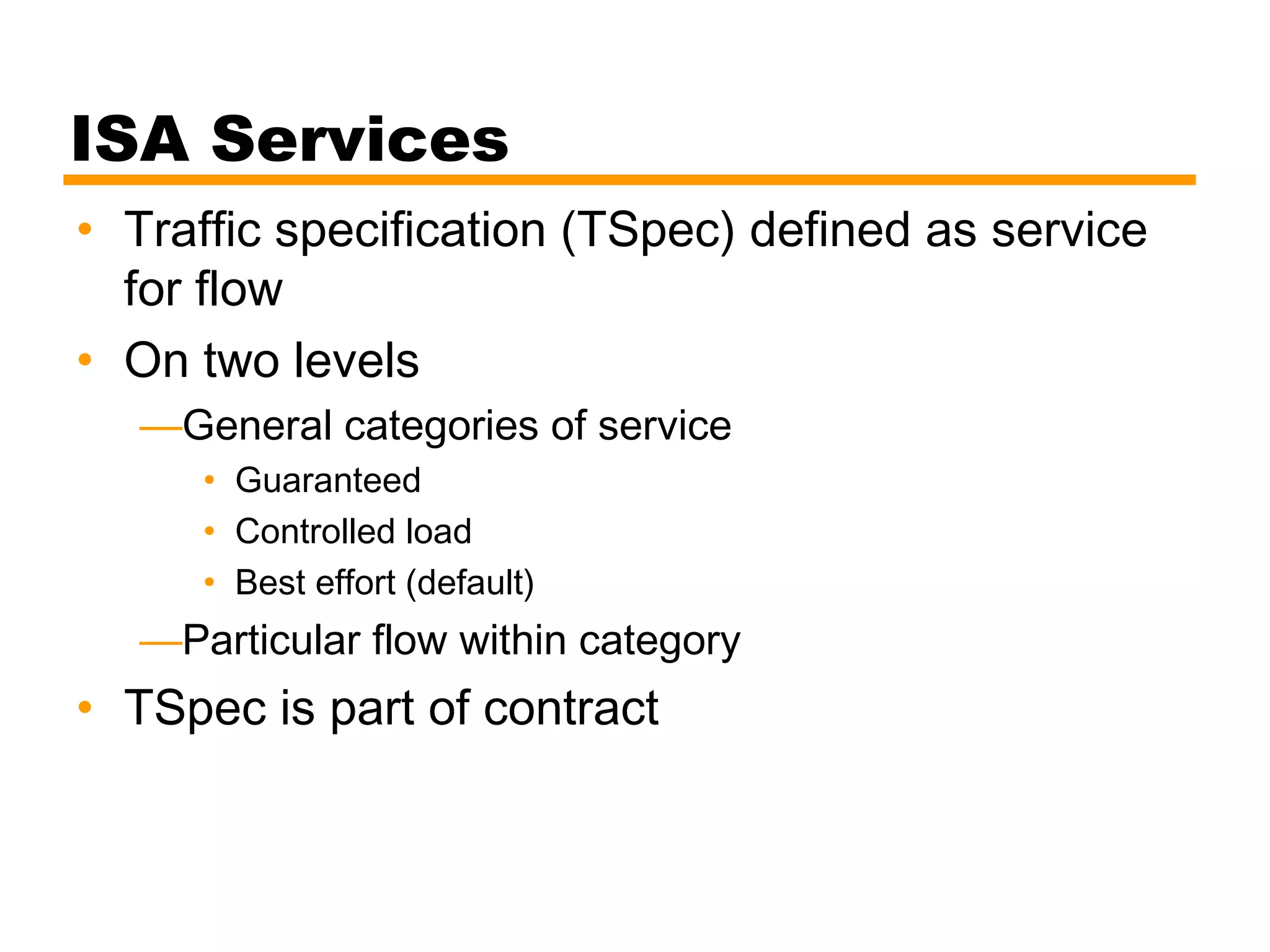 ISA Services
• Traffic specification (TSpec) defined as service
for flow
• On two levels
—General categories of service
• Guaranteed
• Controlled load
• Best effort (default)
—Particular flow within category
• TSpec is part of contract
 