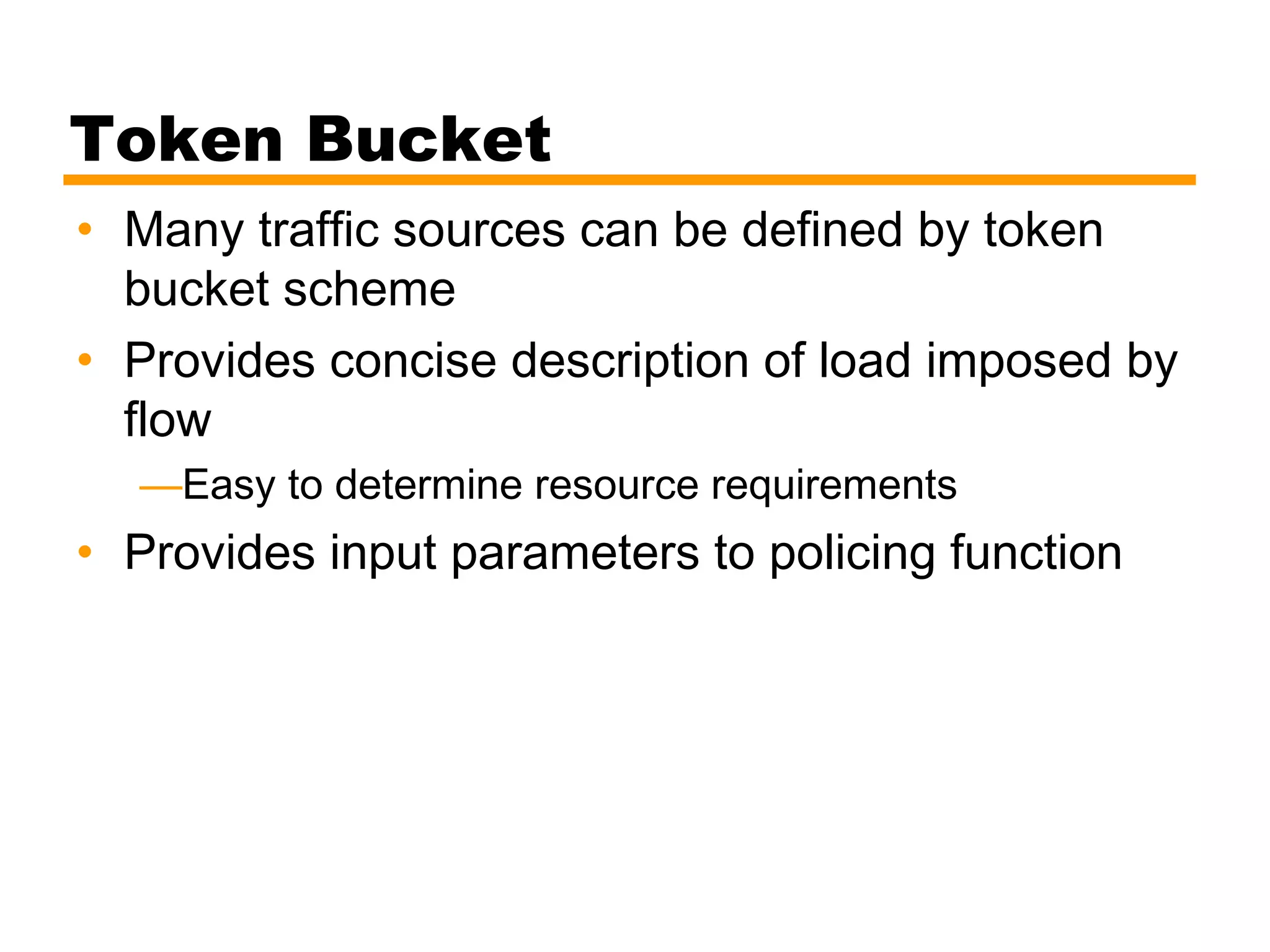 Token Bucket
• Many traffic sources can be defined by token
bucket scheme
• Provides concise description of load imposed by
flow
—Easy to determine resource requirements
• Provides input parameters to policing function
 