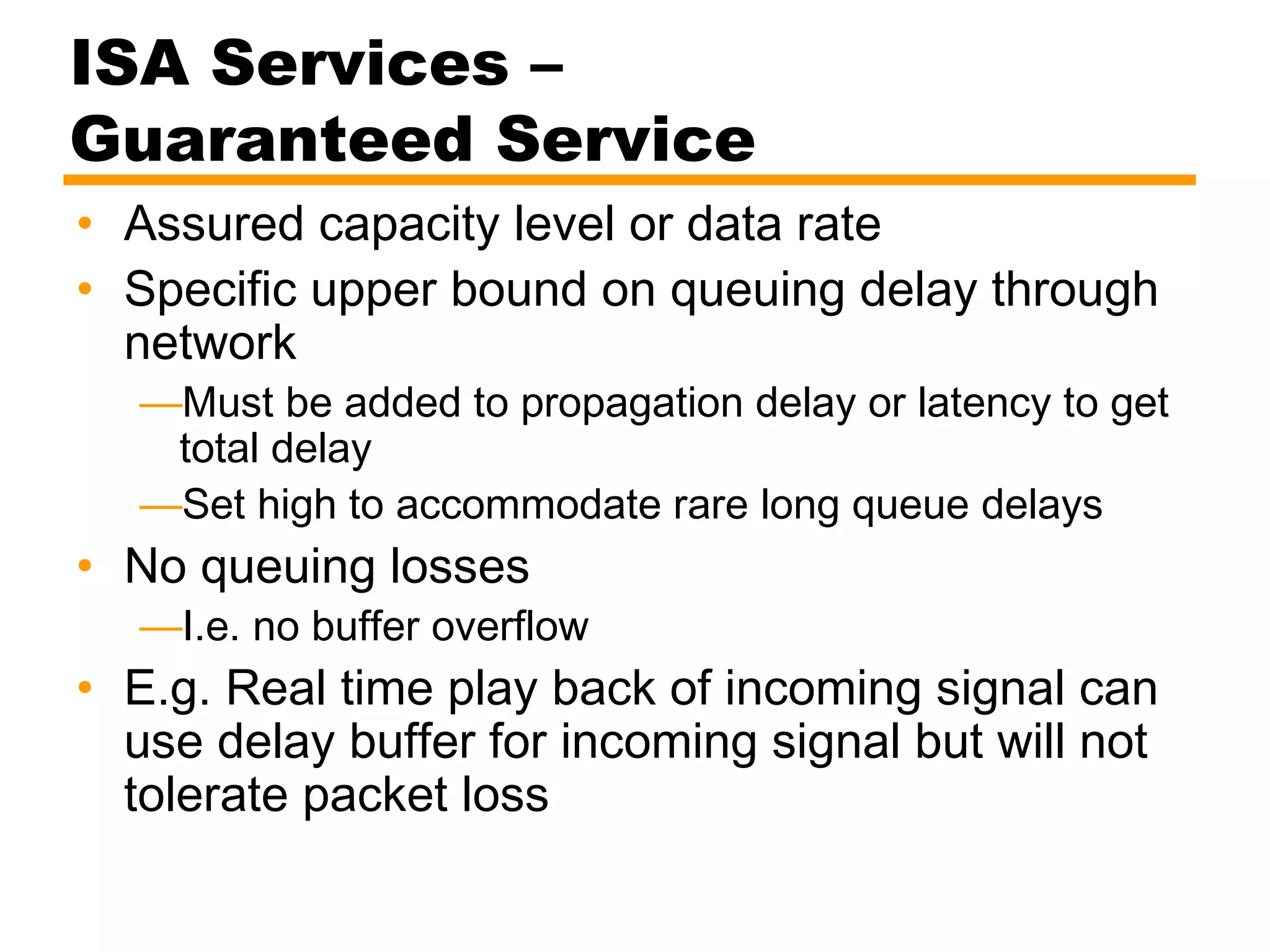 ISA Services –
Guaranteed Service
• Assured capacity level or data rate
• Specific upper bound on queuing delay through
network
—Must be added to propagation delay or latency to get
total delay
—Set high to accommodate rare long queue delays
• No queuing losses
—I.e. no buffer overflow
• E.g. Real time play back of incoming signal can
use delay buffer for incoming signal but will not
tolerate packet loss
 