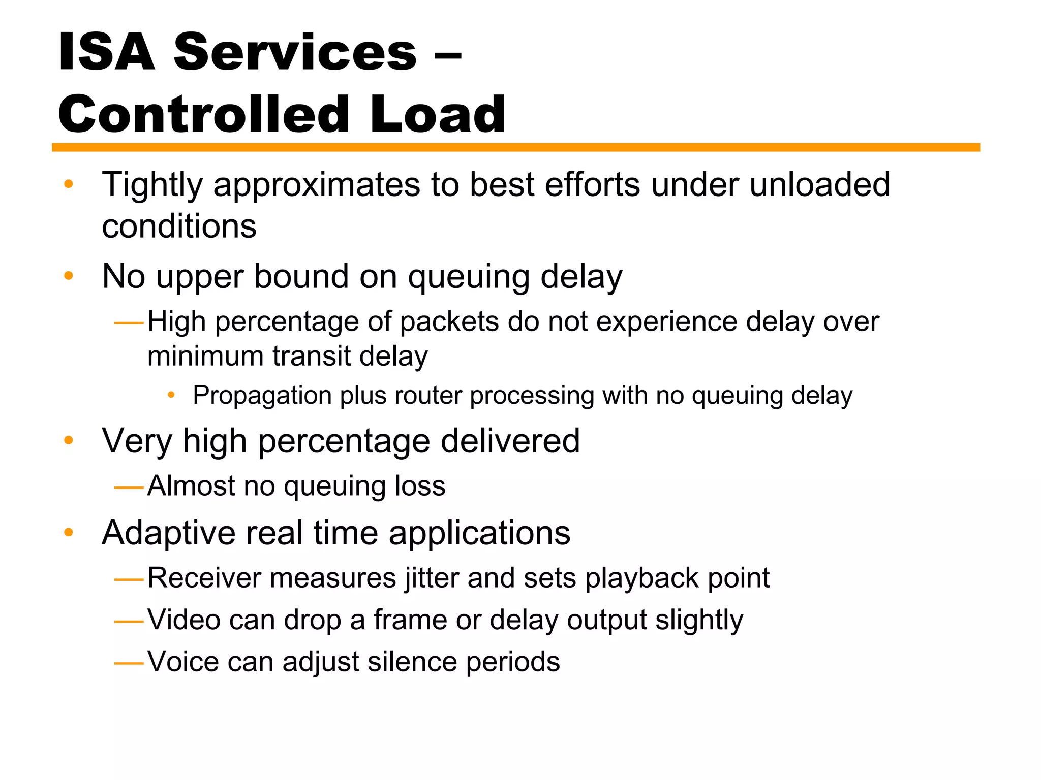 ISA Services –
Controlled Load
• Tightly approximates to best efforts under unloaded
conditions
• No upper bound on queuing delay
—High percentage of packets do not experience delay over
minimum transit delay
• Propagation plus router processing with no queuing delay
• Very high percentage delivered
—Almost no queuing loss
• Adaptive real time applications
—Receiver measures jitter and sets playback point
—Video can drop a frame or delay output slightly
—Voice can adjust silence periods
 