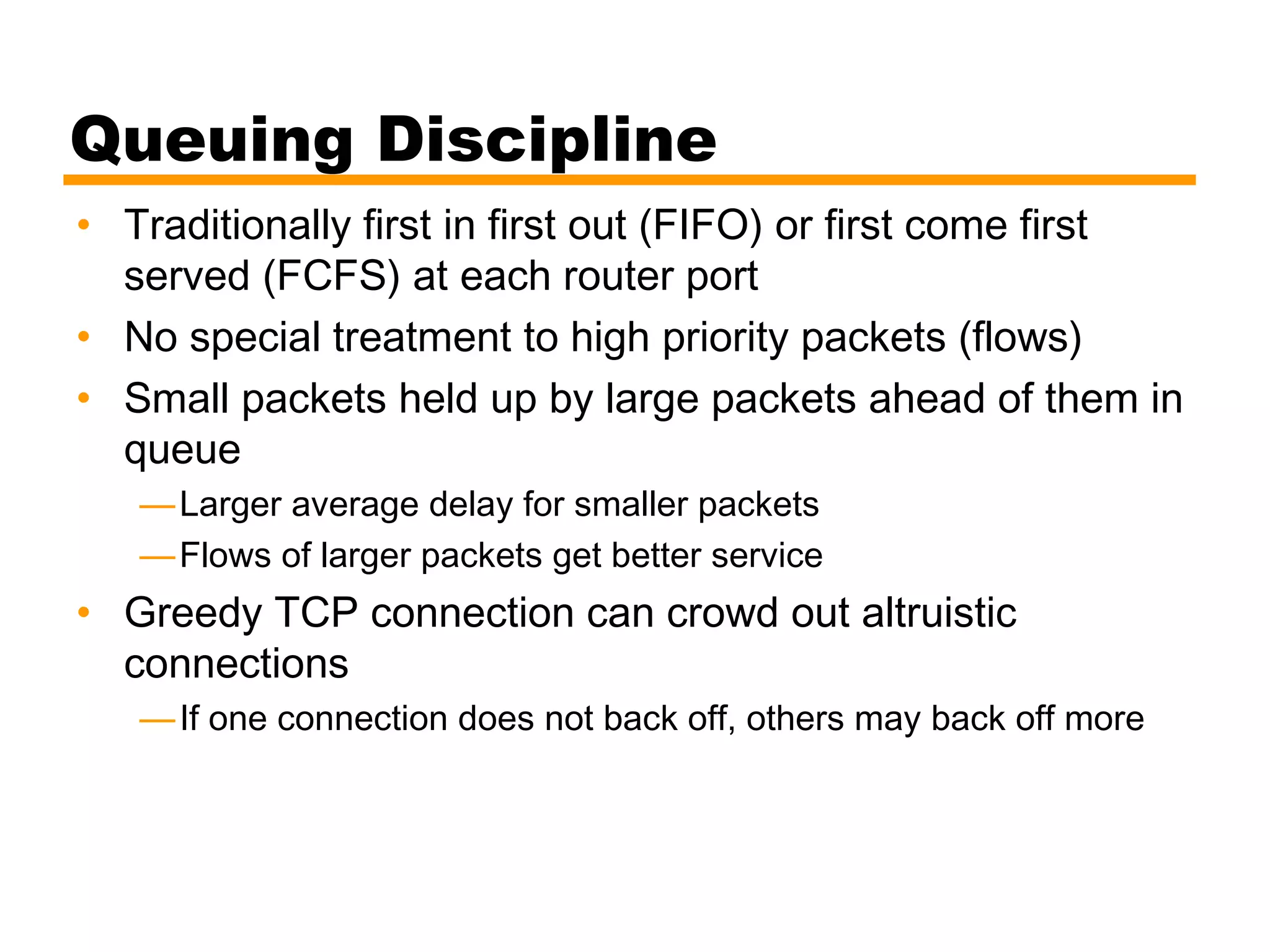 Queuing Discipline
• Traditionally first in first out (FIFO) or first come first
served (FCFS) at each router port
• No special treatment to high priority packets (flows)
• Small packets held up by large packets ahead of them in
queue
—Larger average delay for smaller packets
—Flows of larger packets get better service
• Greedy TCP connection can crowd out altruistic
connections
—If one connection does not back off, others may back off more
 