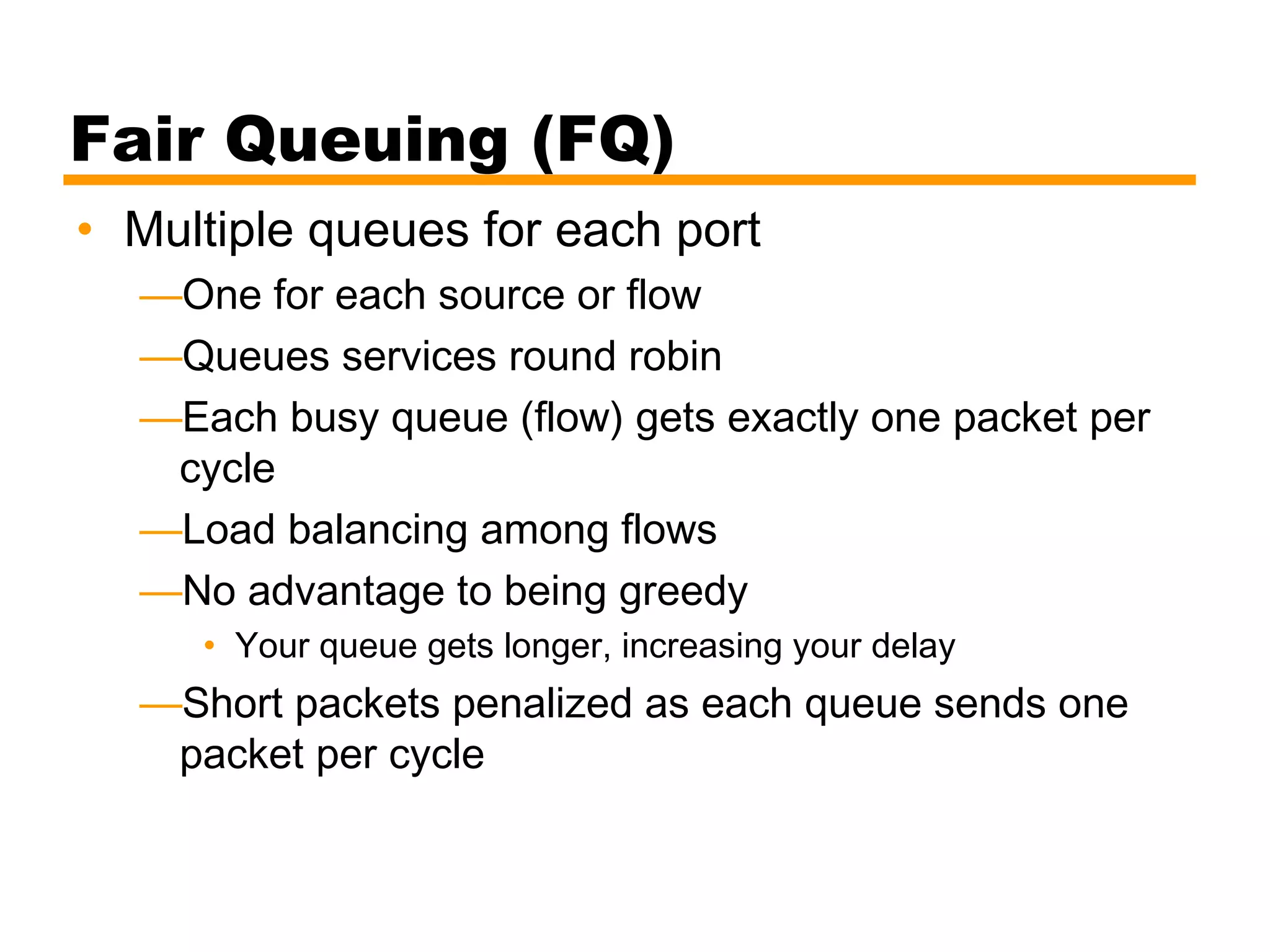 Fair Queuing (FQ)
• Multiple queues for each port
—One for each source or flow
—Queues services round robin
—Each busy queue (flow) gets exactly one packet per
cycle
—Load balancing among flows
—No advantage to being greedy
• Your queue gets longer, increasing your delay
—Short packets penalized as each queue sends one
packet per cycle
 