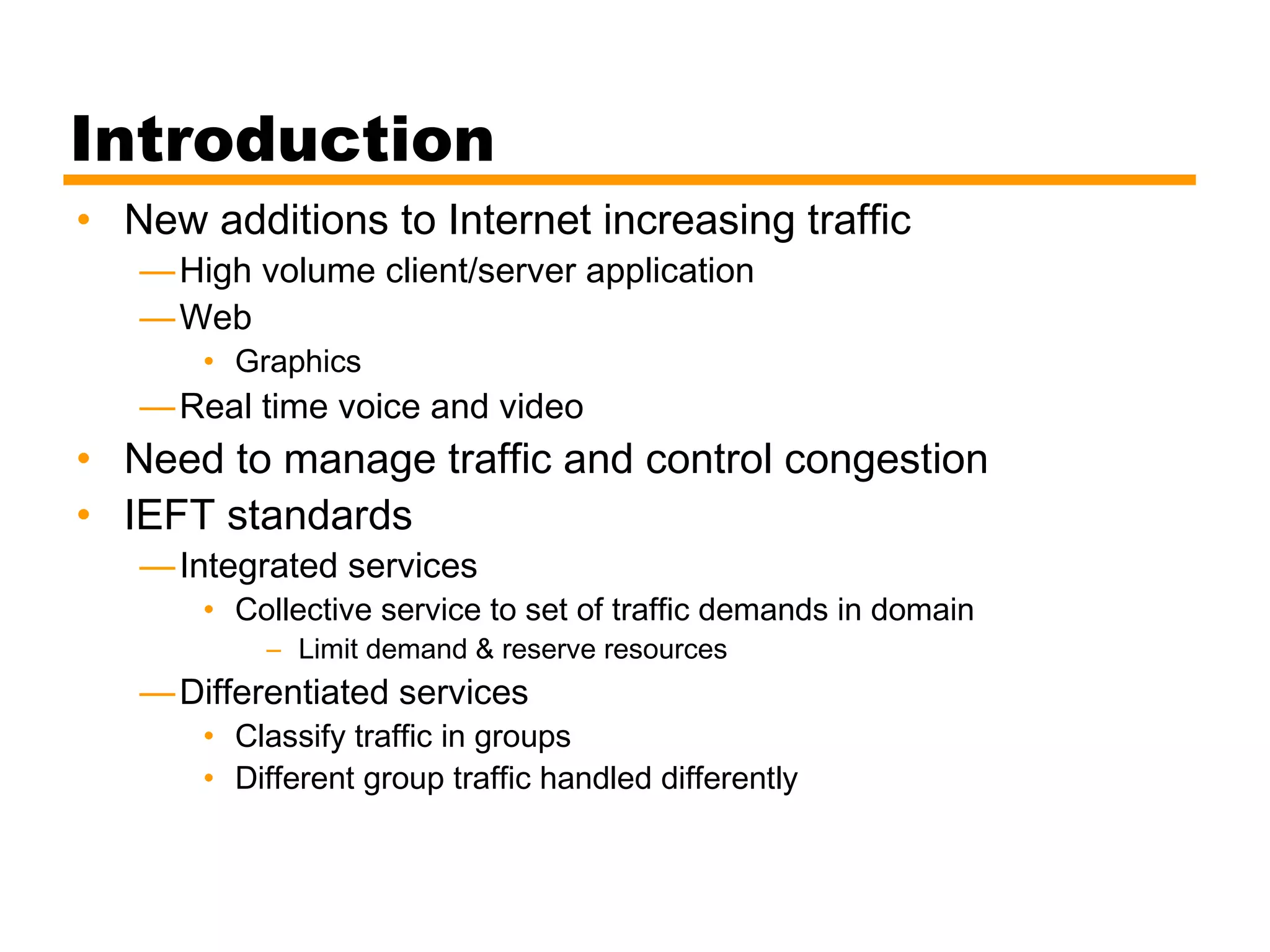 Introduction
• New additions to Internet increasing traffic
—High volume client/server application
—Web
• Graphics
—Real time voice and video
• Need to manage traffic and control congestion
• IEFT standards
—Integrated services
• Collective service to set of traffic demands in domain
– Limit demand & reserve resources
—Differentiated services
• Classify traffic in groups
• Different group traffic handled differently
 
