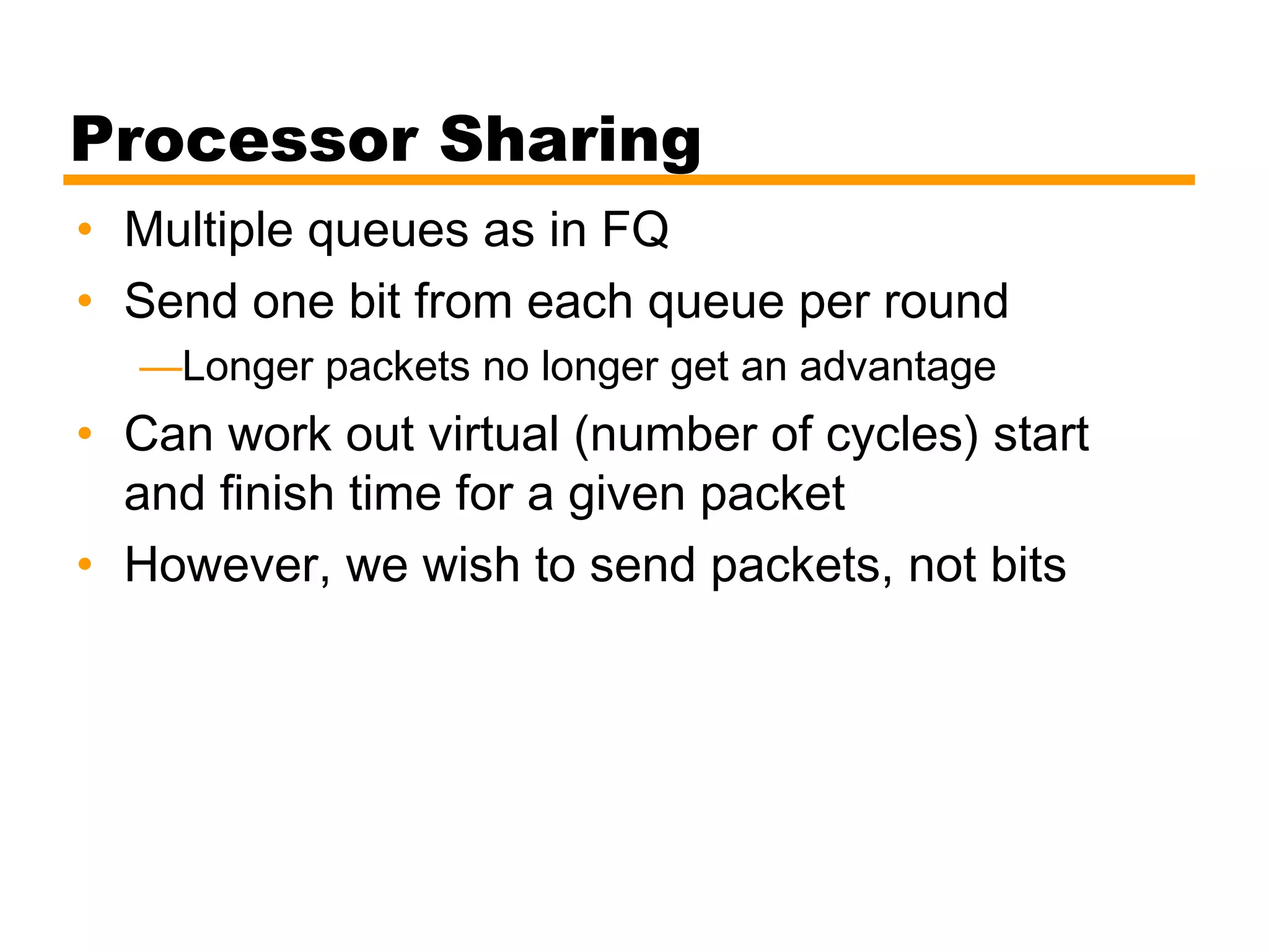 Processor Sharing
• Multiple queues as in FQ
• Send one bit from each queue per round
—Longer packets no longer get an advantage
• Can work out virtual (number of cycles) start
and finish time for a given packet
• However, we wish to send packets, not bits
 